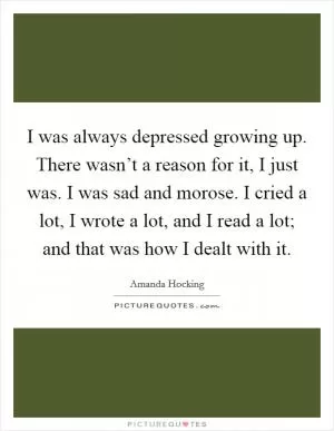 I was always depressed growing up. There wasn’t a reason for it, I just was. I was sad and morose. I cried a lot, I wrote a lot, and I read a lot; and that was how I dealt with it Picture Quote #1