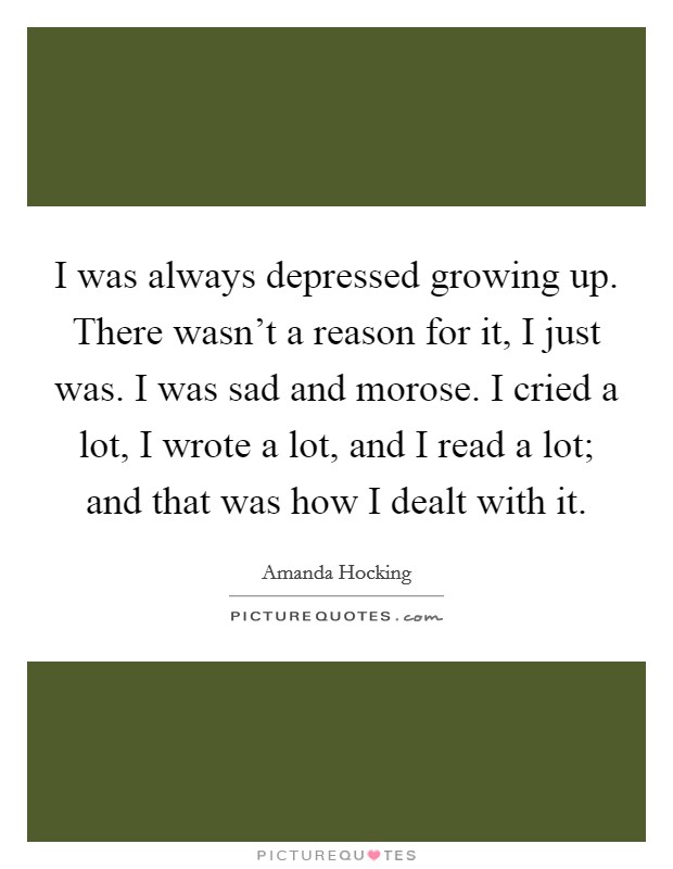 I was always depressed growing up. There wasn't a reason for it, I just was. I was sad and morose. I cried a lot, I wrote a lot, and I read a lot; and that was how I dealt with it. Picture Quote #1