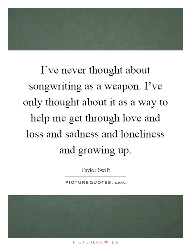 I've never thought about songwriting as a weapon. I've only thought about it as a way to help me get through love and loss and sadness and loneliness and growing up. Picture Quote #1