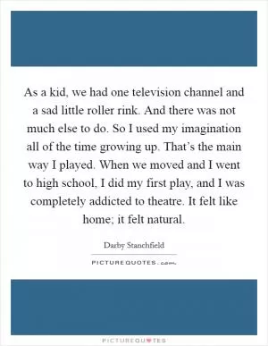As a kid, we had one television channel and a sad little roller rink. And there was not much else to do. So I used my imagination all of the time growing up. That’s the main way I played. When we moved and I went to high school, I did my first play, and I was completely addicted to theatre. It felt like home; it felt natural Picture Quote #1