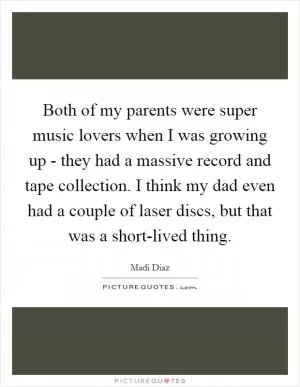 Both of my parents were super music lovers when I was growing up - they had a massive record and tape collection. I think my dad even had a couple of laser discs, but that was a short-lived thing Picture Quote #1