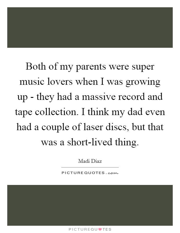 Both of my parents were super music lovers when I was growing up - they had a massive record and tape collection. I think my dad even had a couple of laser discs, but that was a short-lived thing. Picture Quote #1