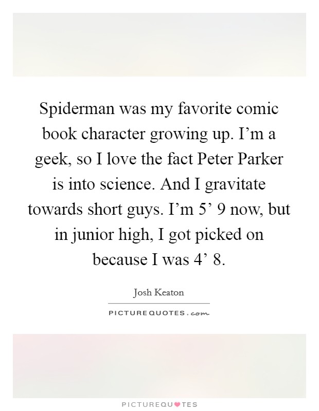 Spiderman was my favorite comic book character growing up. I'm a geek, so I love the fact Peter Parker is into science. And I gravitate towards short guys. I'm 5' 9 now, but in junior high, I got picked on because I was 4' 8. Picture Quote #1