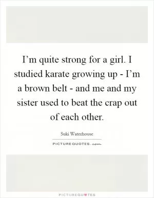 I’m quite strong for a girl. I studied karate growing up - I’m a brown belt - and me and my sister used to beat the crap out of each other Picture Quote #1