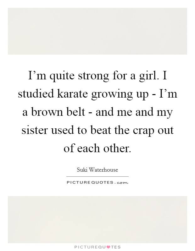 I'm quite strong for a girl. I studied karate growing up - I'm a brown belt - and me and my sister used to beat the crap out of each other. Picture Quote #1