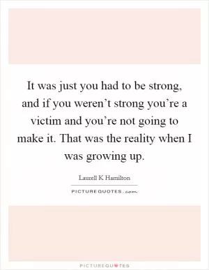 It was just you had to be strong, and if you weren’t strong you’re a victim and you’re not going to make it. That was the reality when I was growing up Picture Quote #1