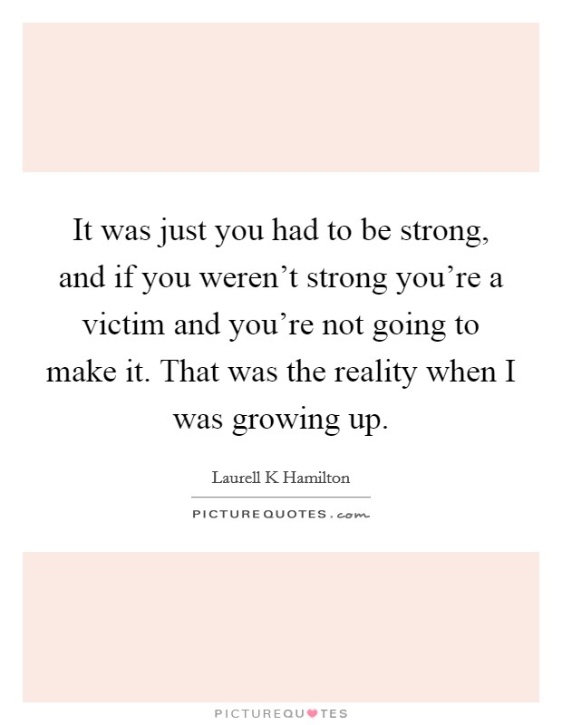 It was just you had to be strong, and if you weren't strong you're a victim and you're not going to make it. That was the reality when I was growing up. Picture Quote #1