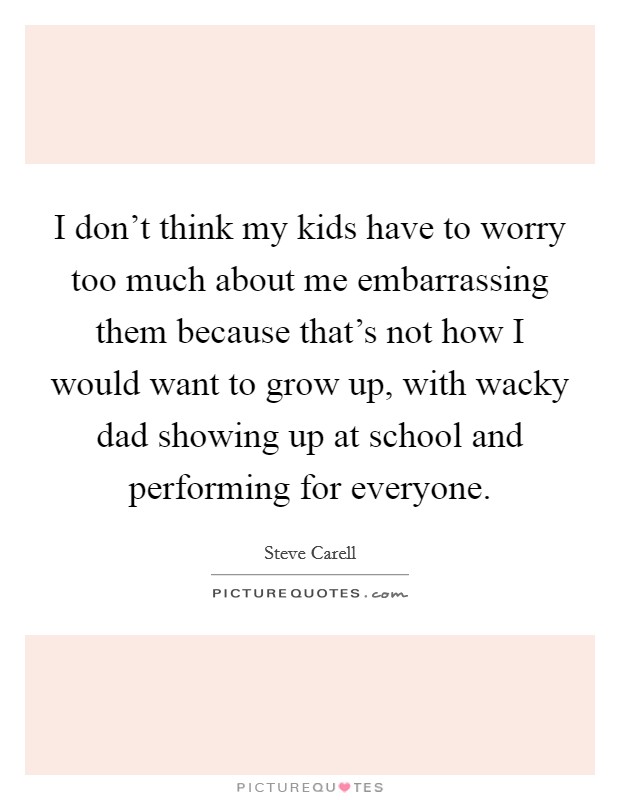 I don't think my kids have to worry too much about me embarrassing them because that's not how I would want to grow up, with wacky dad showing up at school and performing for everyone. Picture Quote #1