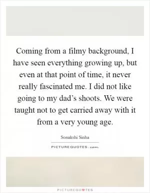 Coming from a filmy background, I have seen everything growing up, but even at that point of time, it never really fascinated me. I did not like going to my dad’s shoots. We were taught not to get carried away with it from a very young age Picture Quote #1
