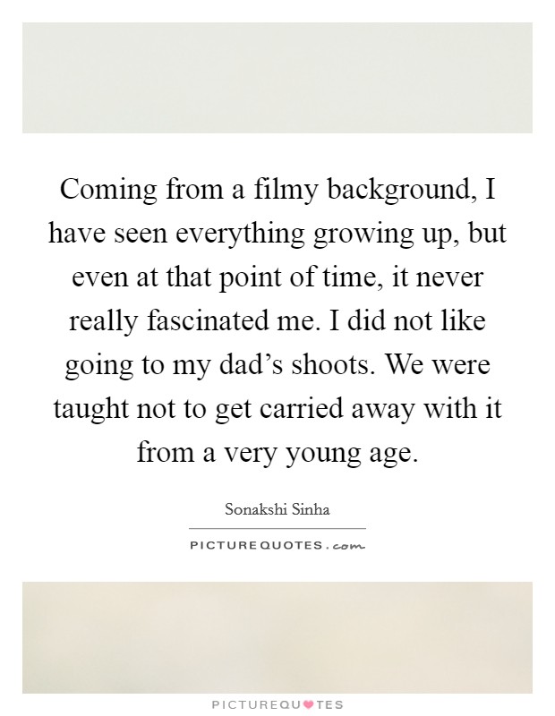 Coming from a filmy background, I have seen everything growing up, but even at that point of time, it never really fascinated me. I did not like going to my dad's shoots. We were taught not to get carried away with it from a very young age. Picture Quote #1