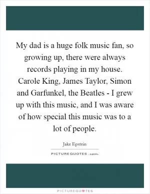 My dad is a huge folk music fan, so growing up, there were always records playing in my house. Carole King, James Taylor, Simon and Garfunkel, the Beatles - I grew up with this music, and I was aware of how special this music was to a lot of people Picture Quote #1