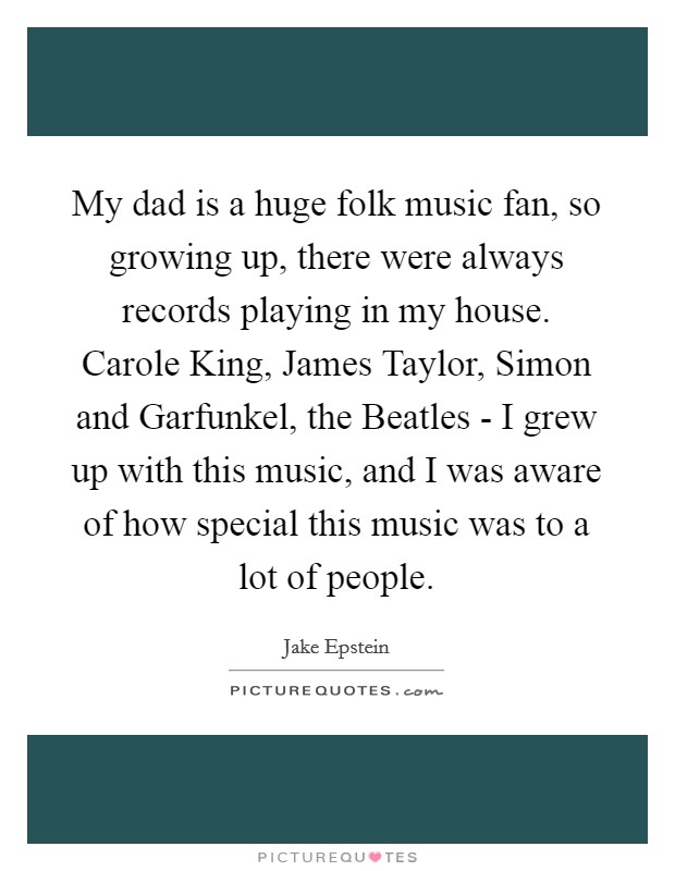 My dad is a huge folk music fan, so growing up, there were always records playing in my house. Carole King, James Taylor, Simon and Garfunkel, the Beatles - I grew up with this music, and I was aware of how special this music was to a lot of people. Picture Quote #1