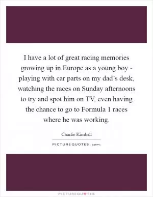 I have a lot of great racing memories growing up in Europe as a young boy - playing with car parts on my dad’s desk, watching the races on Sunday afternoons to try and spot him on TV, even having the chance to go to Formula 1 races where he was working Picture Quote #1