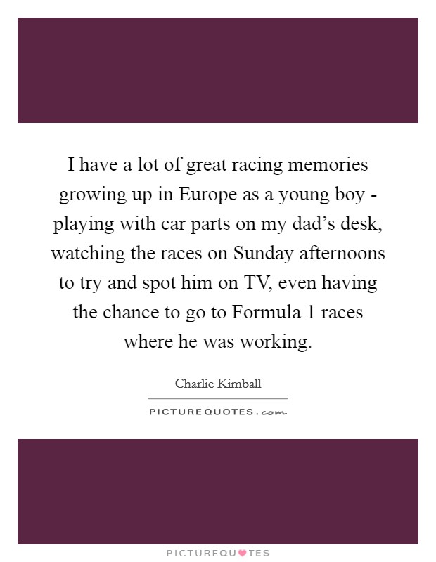 I have a lot of great racing memories growing up in Europe as a young boy - playing with car parts on my dad's desk, watching the races on Sunday afternoons to try and spot him on TV, even having the chance to go to Formula 1 races where he was working. Picture Quote #1