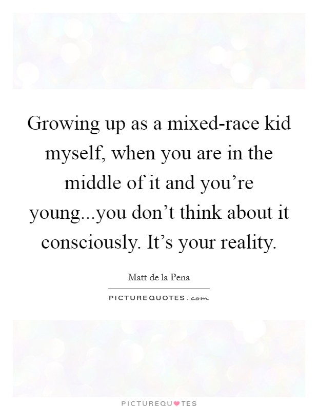 Growing up as a mixed-race kid myself, when you are in the middle of it and you're young...you don't think about it consciously. It's your reality. Picture Quote #1