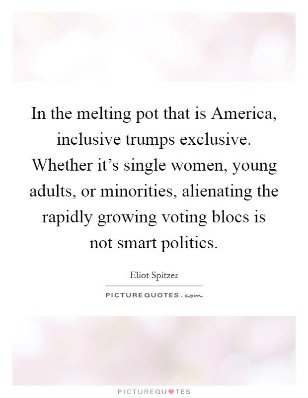 In the melting pot that is America, inclusive trumps exclusive. Whether it's single women, young adults, or minorities, alienating the rapidly growing voting blocs is not smart politics. Picture Quote #1