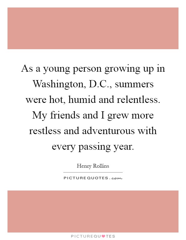 As a young person growing up in Washington, D.C., summers were hot, humid and relentless. My friends and I grew more restless and adventurous with every passing year. Picture Quote #1