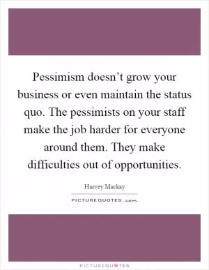 Pessimism doesn’t grow your business or even maintain the status quo. The pessimists on your staff make the job harder for everyone around them. They make difficulties out of opportunities Picture Quote #1