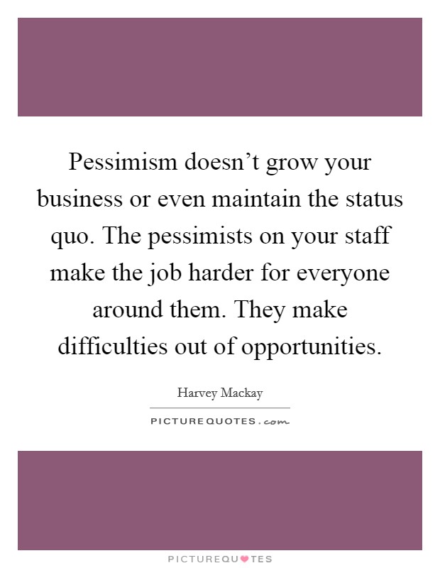 Pessimism doesn't grow your business or even maintain the status quo. The pessimists on your staff make the job harder for everyone around them. They make difficulties out of opportunities. Picture Quote #1