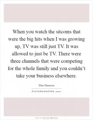 When you watch the sitcoms that were the big hits when I was growing up, TV was still just TV. It was allowed to just be TV. There were three channels that were competing for the whole family and you couldn’t take your business elsewhere Picture Quote #1