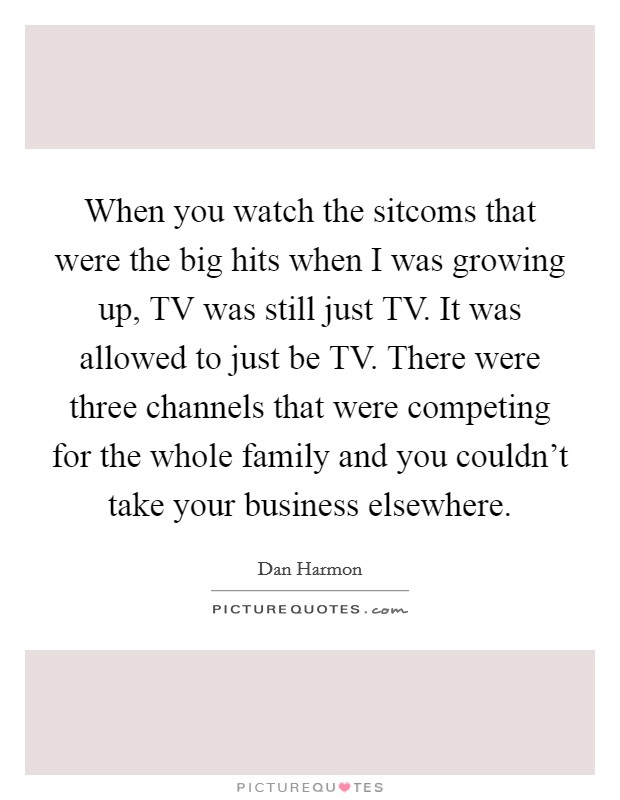 When you watch the sitcoms that were the big hits when I was growing up, TV was still just TV. It was allowed to just be TV. There were three channels that were competing for the whole family and you couldn't take your business elsewhere. Picture Quote #1