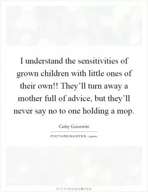 I understand the sensitivities of grown children with little ones of their own!! They’ll turn away a mother full of advice, but they’ll never say no to one holding a mop Picture Quote #1