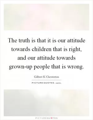 The truth is that it is our attitude towards children that is right, and our attitude towards grown-up people that is wrong Picture Quote #1