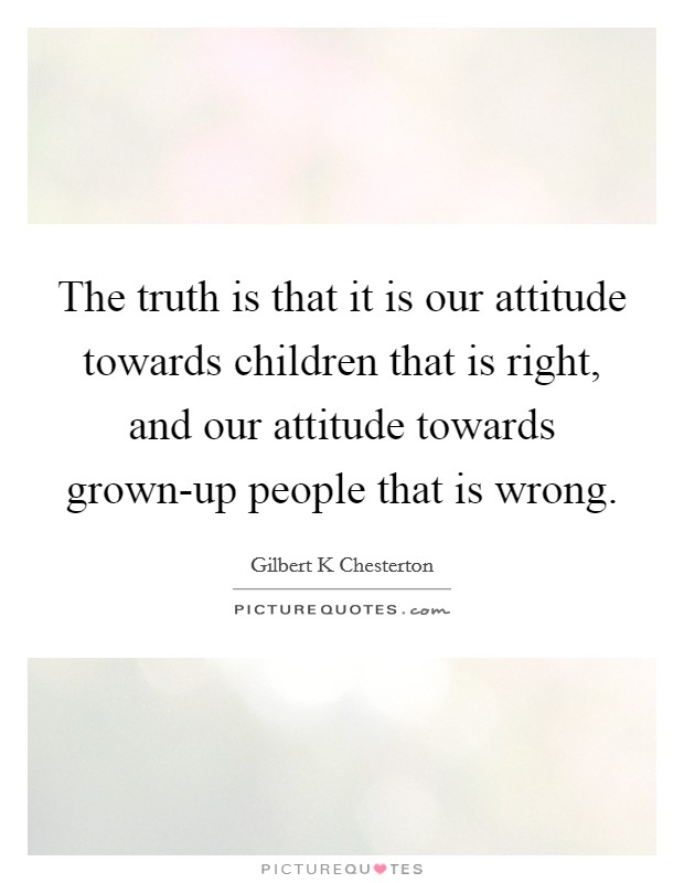 The truth is that it is our attitude towards children that is right, and our attitude towards grown-up people that is wrong. Picture Quote #1