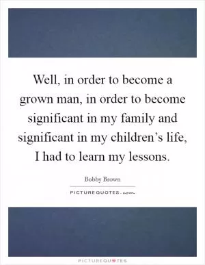 Well, in order to become a grown man, in order to become significant in my family and significant in my children’s life, I had to learn my lessons Picture Quote #1