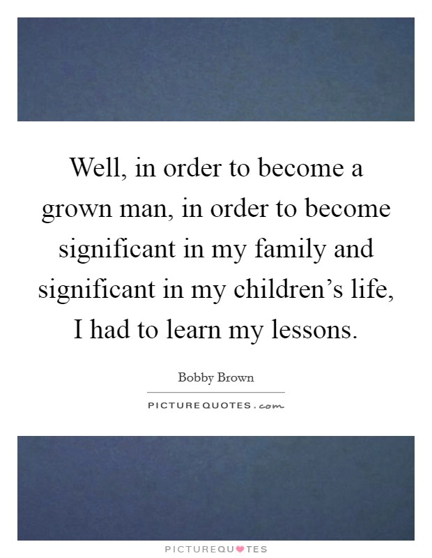 Well, in order to become a grown man, in order to become significant in my family and significant in my children's life, I had to learn my lessons. Picture Quote #1