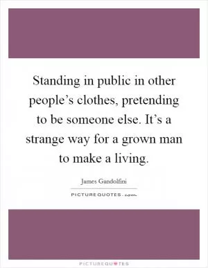 Standing in public in other people’s clothes, pretending to be someone else. It’s a strange way for a grown man to make a living Picture Quote #1