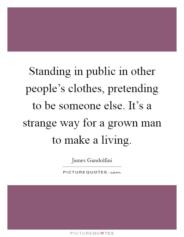 Standing in public in other people's clothes, pretending to be someone else. It's a strange way for a grown man to make a living. Picture Quote #1