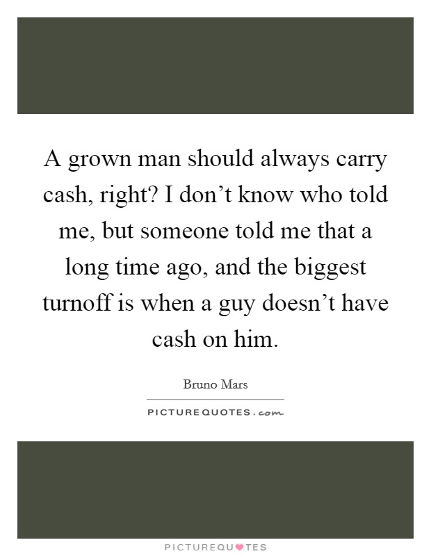 A grown man should always carry cash, right? I don't know who told me, but someone told me that a long time ago, and the biggest turnoff is when a guy doesn't have cash on him. Picture Quote #1
