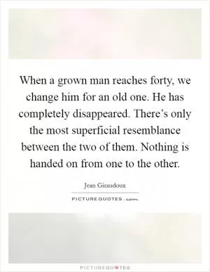 When a grown man reaches forty, we change him for an old one. He has completely disappeared. There’s only the most superficial resemblance between the two of them. Nothing is handed on from one to the other Picture Quote #1