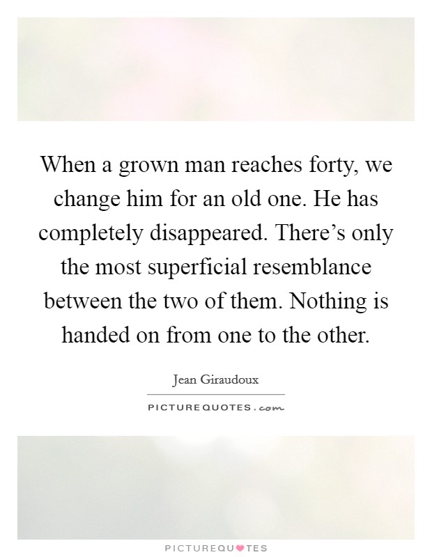 When a grown man reaches forty, we change him for an old one. He has completely disappeared. There's only the most superficial resemblance between the two of them. Nothing is handed on from one to the other. Picture Quote #1