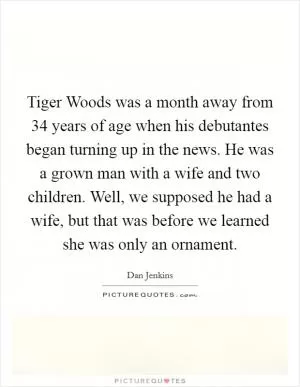 Tiger Woods was a month away from 34 years of age when his debutantes began turning up in the news. He was a grown man with a wife and two children. Well, we supposed he had a wife, but that was before we learned she was only an ornament Picture Quote #1