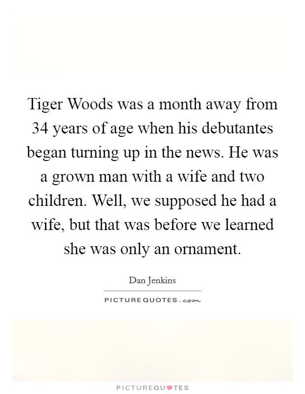 Tiger Woods was a month away from 34 years of age when his debutantes began turning up in the news. He was a grown man with a wife and two children. Well, we supposed he had a wife, but that was before we learned she was only an ornament. Picture Quote #1