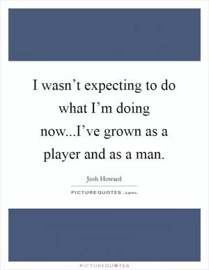 I wasn’t expecting to do what I’m doing now...I’ve grown as a player and as a man Picture Quote #1