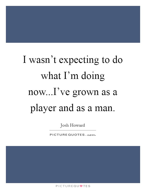 I wasn't expecting to do what I'm doing now...I've grown as a player and as a man. Picture Quote #1