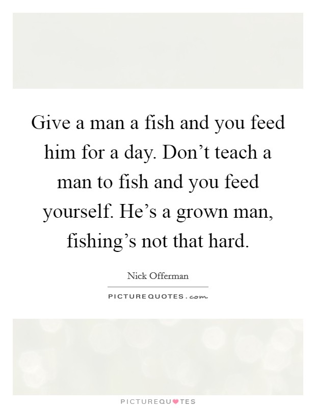 Give a man a fish and you feed him for a day. Don't teach a man to fish and you feed yourself. He's a grown man, fishing's not that hard. Picture Quote #1