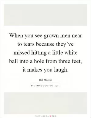 When you see grown men near to tears because they’ve missed hitting a little white ball into a hole from three feet, it makes you laugh Picture Quote #1