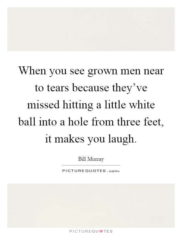 When you see grown men near to tears because they've missed hitting a little white ball into a hole from three feet, it makes you laugh. Picture Quote #1