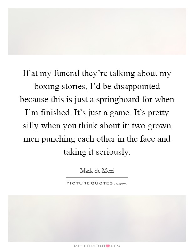 If at my funeral they're talking about my boxing stories, I'd be disappointed because this is just a springboard for when I'm finished. It's just a game. It's pretty silly when you think about it: two grown men punching each other in the face and taking it seriously. Picture Quote #1