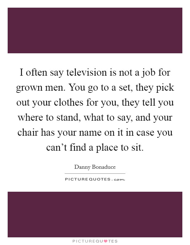 I often say television is not a job for grown men. You go to a set, they pick out your clothes for you, they tell you where to stand, what to say, and your chair has your name on it in case you can't find a place to sit. Picture Quote #1