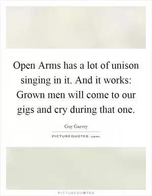 Open Arms has a lot of unison singing in it. And it works: Grown men will come to our gigs and cry during that one Picture Quote #1