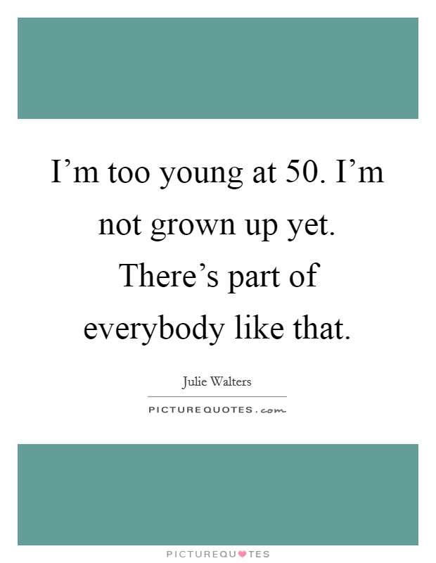I'm too young at 50. I'm not grown up yet. There's part of everybody like that. Picture Quote #1