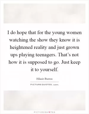 I do hope that for the young women watching the show they know it is heightened reality and just grown ups playing teenagers. That’s not how it is supposed to go. Just keep it to yourself Picture Quote #1