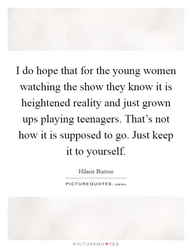 I do hope that for the young women watching the show they know it is heightened reality and just grown ups playing teenagers. That's not how it is supposed to go. Just keep it to yourself. Picture Quote #1