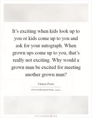It’s exciting when kids look up to you or kids come up to you and ask for your autograph. When grown ups come up to you, that’s really not exciting. Why would a grown man be excited for meeting another grown man? Picture Quote #1