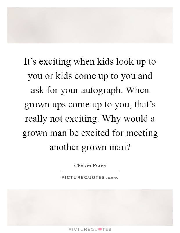It's exciting when kids look up to you or kids come up to you and ask for your autograph. When grown ups come up to you, that's really not exciting. Why would a grown man be excited for meeting another grown man? Picture Quote #1